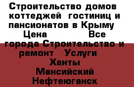 Строительство домов, коттеджей, гостиниц и пансионатов в Крыму › Цена ­ 35 000 - Все города Строительство и ремонт » Услуги   . Ханты-Мансийский,Нефтеюганск г.